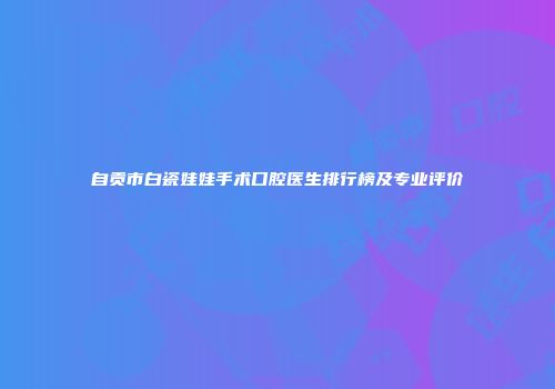 自贡市白瓷娃娃手术口腔医生排行榜及专业评价