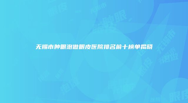 无锡市肿眼泡做眼皮医院排名前十榜单揭晓