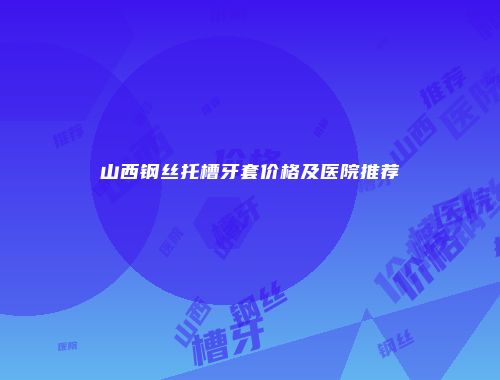 山西钢丝托槽牙套价格及医院推荐