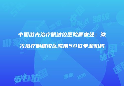 中国激光治疗眼皱纹医院哪家强：激光治疗眼皱纹医院前50位专业机构