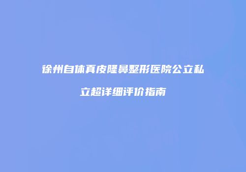 徐州自体真皮隆鼻整形医院公立私立超详细评价指南