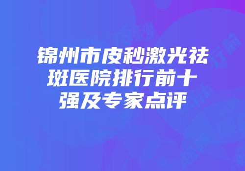 锦州市皮秒激光祛斑医院排行前十强及专家点评