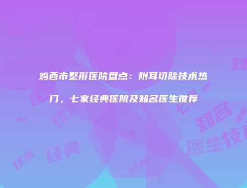 鸡西市整形医院盘点：附耳切除技术热门，七家经典医院及知名医生推荐