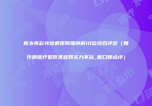 新乡市彩光祛疤医院强榜前10位综合评定（魏作明医疗整形美容网实力不俗_看口碑点评）