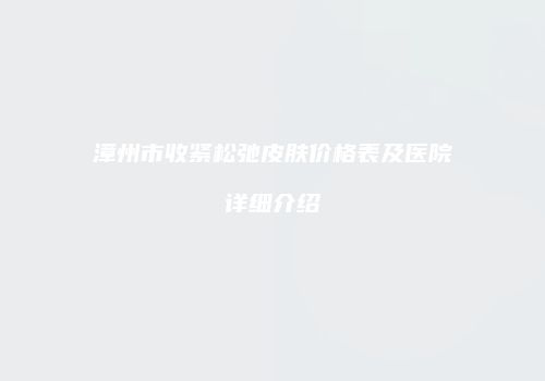 漳州市收紧松弛皮肤价格表及医院详细介绍