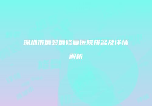 深圳市唇裂唇修复医院排名及详情解析