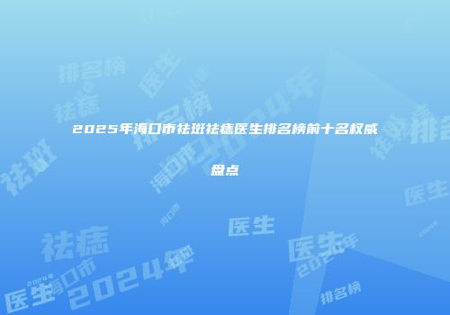 2025年海口市祛斑祛痣医生排名榜前十名权威盘点