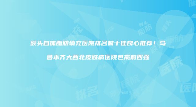 额头自体脂肪填充医院排名前十佳良心推荐！乌鲁木齐大西北皮肤病医院包揽前四强