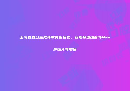 玉溪晶晶口腔更新收费价目表，新增韩国纽百特Neo种植牙等项目