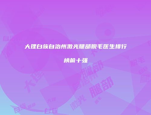 大理白族自治州激光腿部脱毛医生排行榜前十强