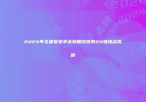2025年全国爱贝芙去除眼纹医院20强排名揭晓