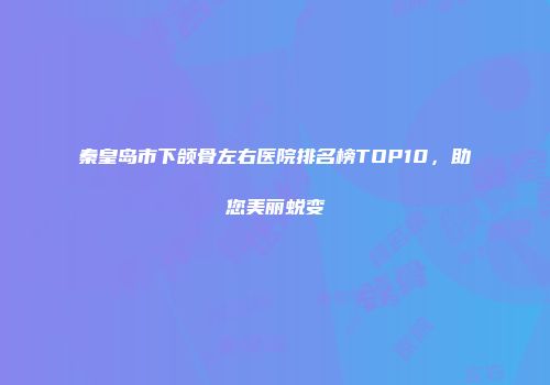 秦皇岛市下颌骨左右医院排名榜TOP10，助您美丽蜕变
