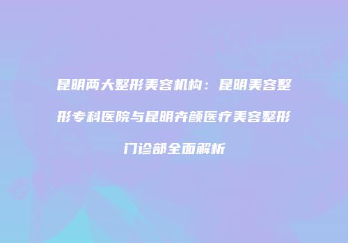 昆明两大整形美容机构：昆明美容整形专科医院与昆明卉颜医疗美容整形门诊部全面解析