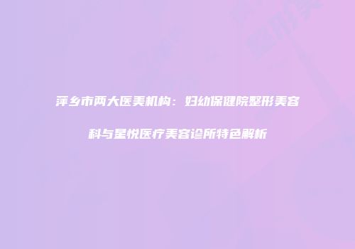 萍乡市两大医美机构：妇幼保健院整形美容科与星悦医疗美容诊所特色解析