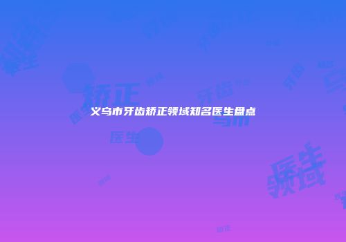 义乌市牙齿矫正领域知名医生盘点