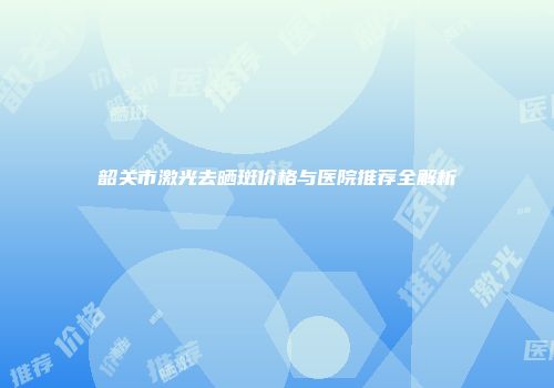 韶关市激光去晒斑价格与医院推荐全解析