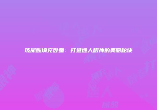 玻尿酸填充卧蚕：打造迷人眼神的美丽秘诀