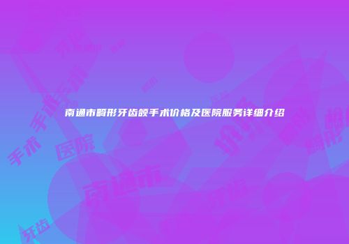南通市畸形牙齿颌手术价格及医院服务详细介绍