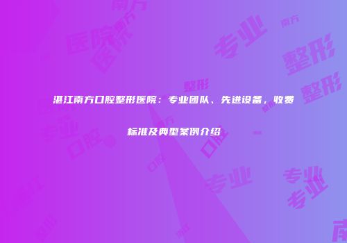 湛江南方口腔整形医院：专业团队、先进设备，收费标准及典型案例介绍