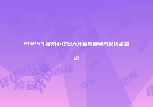 2025年常州市地包天牙齿修复领域佼佼者盘点