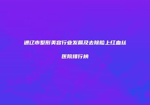 通辽市整形美容行业发展及去除脸上红血丝医院排行榜