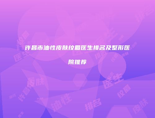 许昌市油性皮肤纹眉医生排名及整形医院推荐