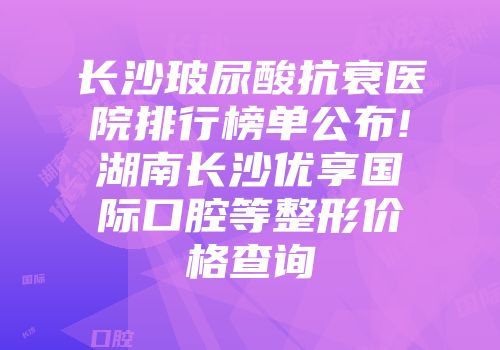 长沙玻尿酸抗衰医院排行榜单公布!湖南长沙优享国际口腔等整形价格查询