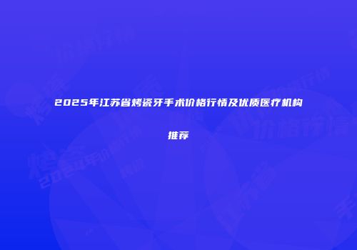 2025年江苏省烤瓷牙手术价格行情及优质医疗机构推荐