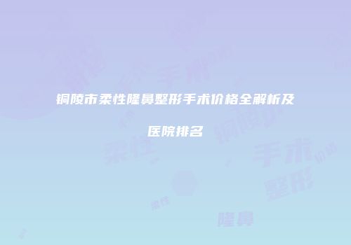 铜陵市柔性隆鼻整形手术价格全解析及医院排名
