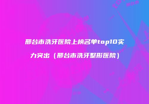 邢台市洗牙医院上榜名单top10实力突出（邢台市洗牙整形医院）