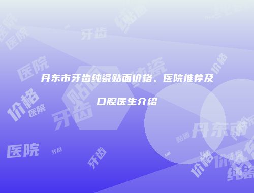丹东市牙齿纯瓷贴面价格、医院推荐及口腔医生介绍