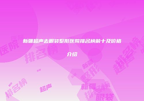 新疆超声去眼袋整形医院排名榜前十及价格介绍