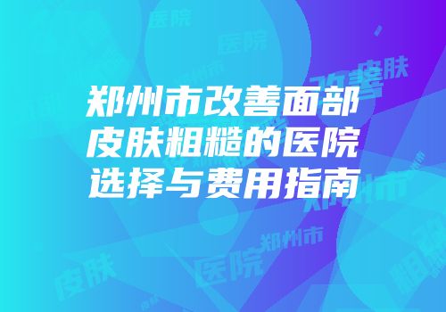 郑州市改善面部皮肤粗糙的医院选择与费用指南