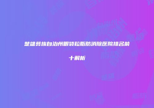 楚雄彝族自治州眼袋粒脂肪消除医院排名前十解析
