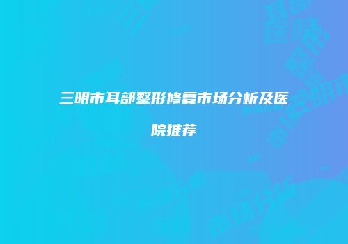 三明市耳部整形修复市场分析及医院推荐