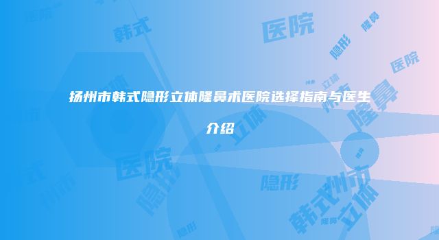 扬州市韩式隐形立体隆鼻术医院选择指南与医生介绍
