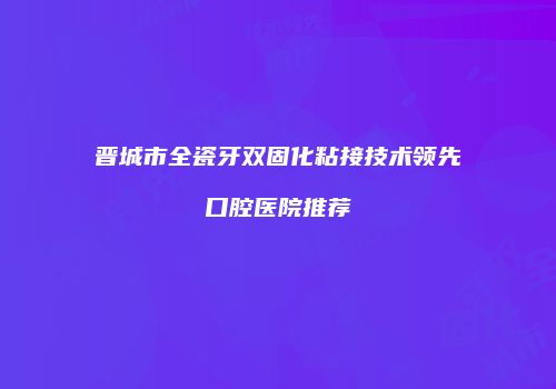晋城市全瓷牙双固化粘接技术领先口腔医院推荐