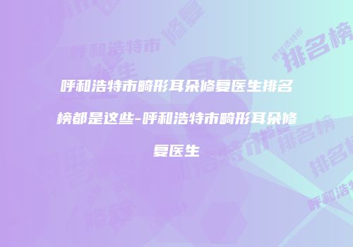 呼和浩特市畸形耳朵修复医生排名榜都是这些-呼和浩特市畸形耳朵修复医生