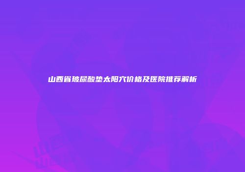山西省玻尿酸垫太阳穴价格及医院推荐解析