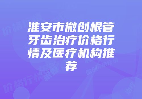 淮安市微创根管牙齿治疗价格行情及医疗机构推荐