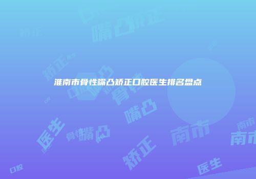 淮南市骨性嘴凸矫正口腔医生排名盘点