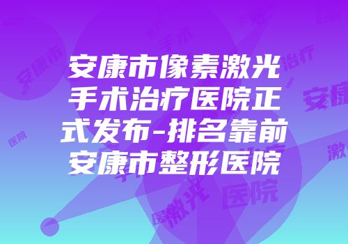 安康市像素激光手术治疗医院正式发布-排名靠前安康市整形医院