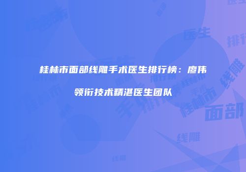 桂林市面部线雕手术医生排行榜：廖伟领衔技术精湛医生团队
