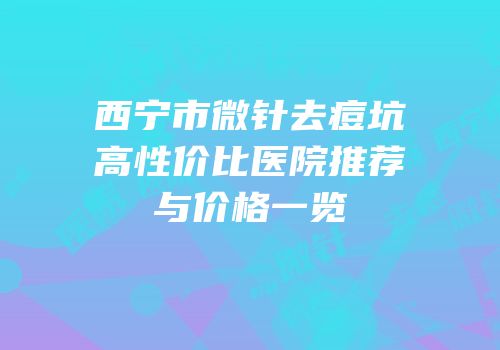 西宁市微针去痘坑高性价比医院推荐与价格一览