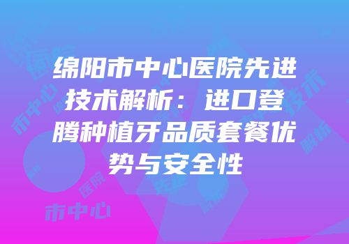 绵阳市中心医院先进技术解析：进口登腾种植牙品质套餐优势与安全性