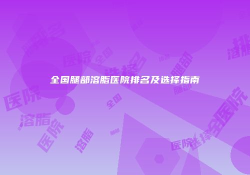全国腿部溶脂医院排名及选择指南