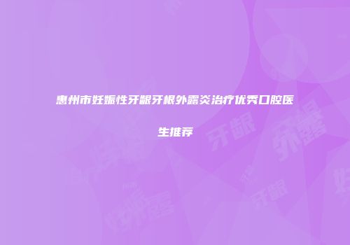 惠州市妊娠性牙龈牙根外露炎治疗优秀口腔医生推荐