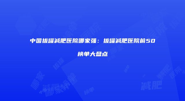 中国拔罐减肥医院哪家强：拔罐减肥医院前50榜单大盘点