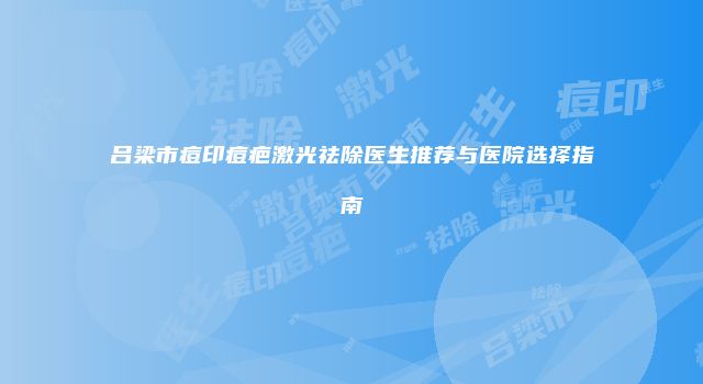 吕梁市痘印痘疤激光祛除医生推荐与医院选择指南