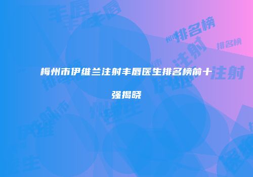 梅州市伊维兰注射丰唇医生排名榜前十强揭晓
